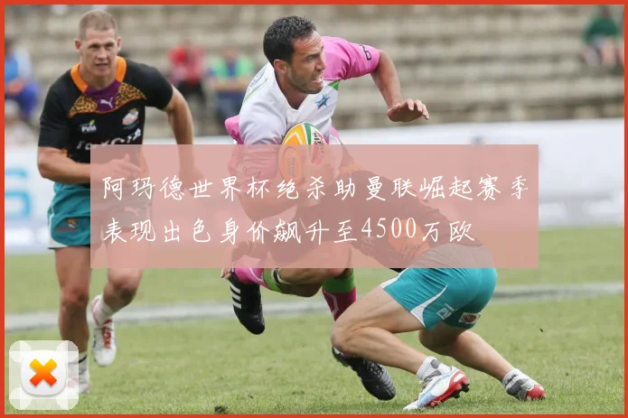 阿玛德世界杯绝杀助曼联崛起赛季表现出色身价飙升至4500万欧