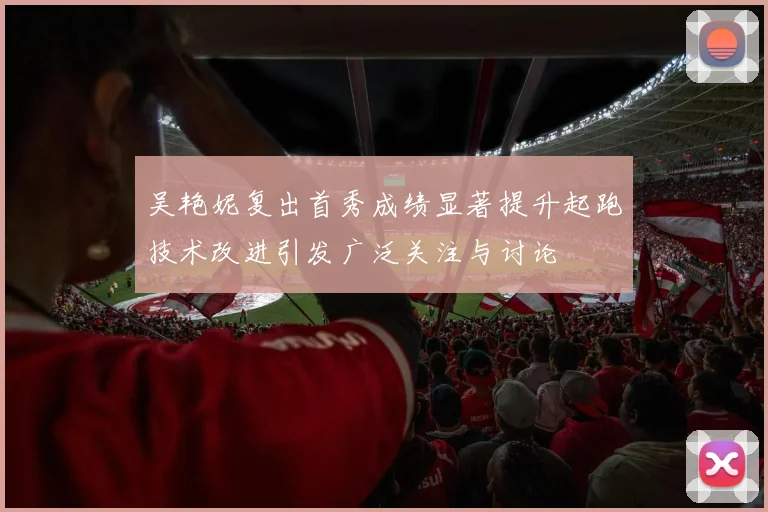 吴艳妮复出首秀成绩显著提升起跑技术改进引发广泛关注与讨论