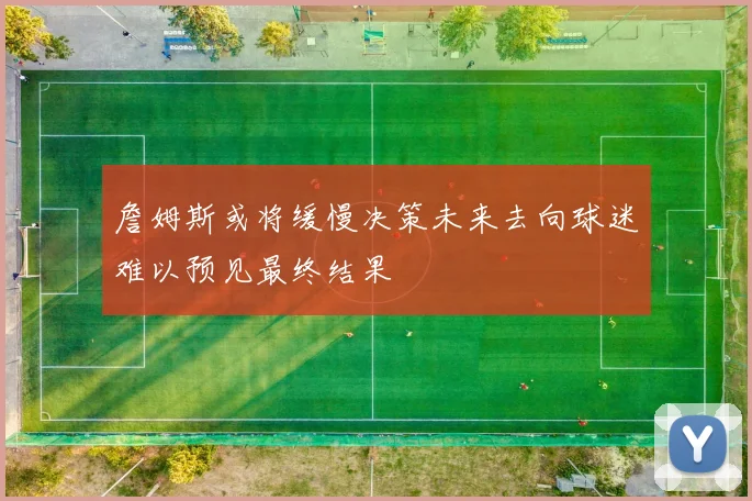 詹姆斯或将缓慢决策未来去向球迷难以预见最终结果