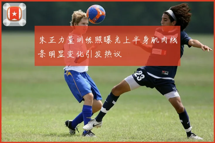 朱正力量训练照曝光上半身肌肉线条明显变化引发热议