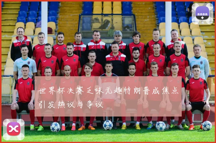 世界杯决赛乏味无趣特朗普成焦点引发热议与争议