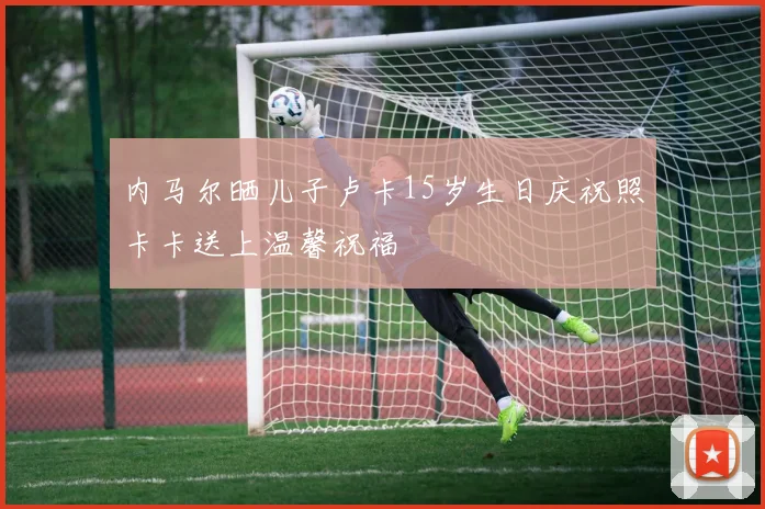 内马尔晒儿子卢卡15岁生日庆祝照卡卡送上温馨祝福