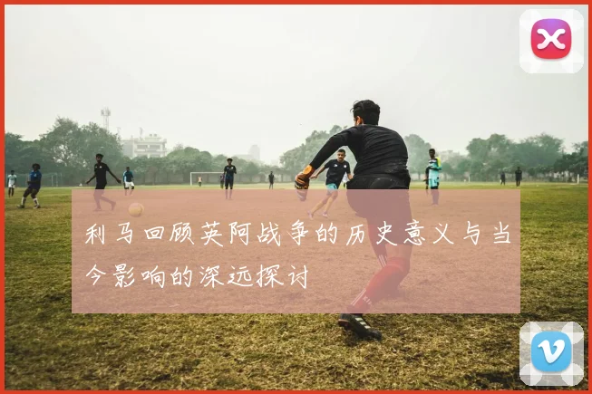 利马回顾英阿战争的历史意义与当今影响的深远探讨
