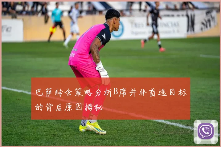 巴萨转会策略分析B席并非首选目标的背后原因揭秘