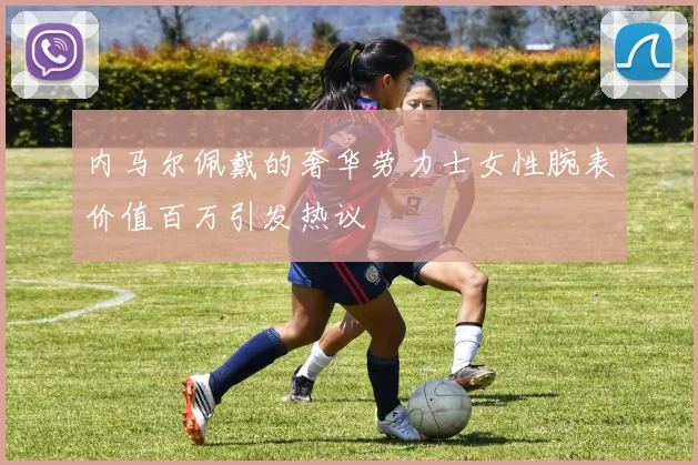 内马尔佩戴的奢华劳力士女性腕表价值百万引发热议