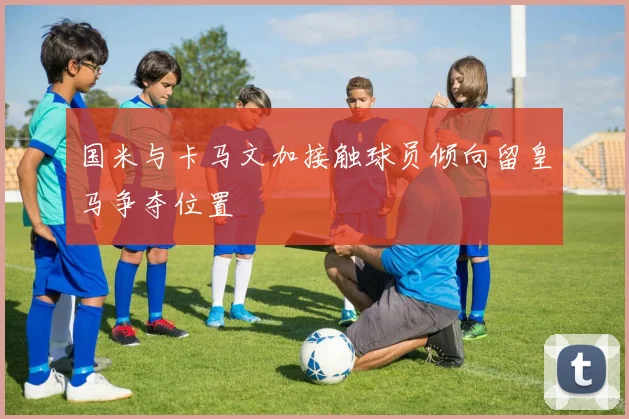 国米与卡马文加接触球员倾向留皇马争夺位置