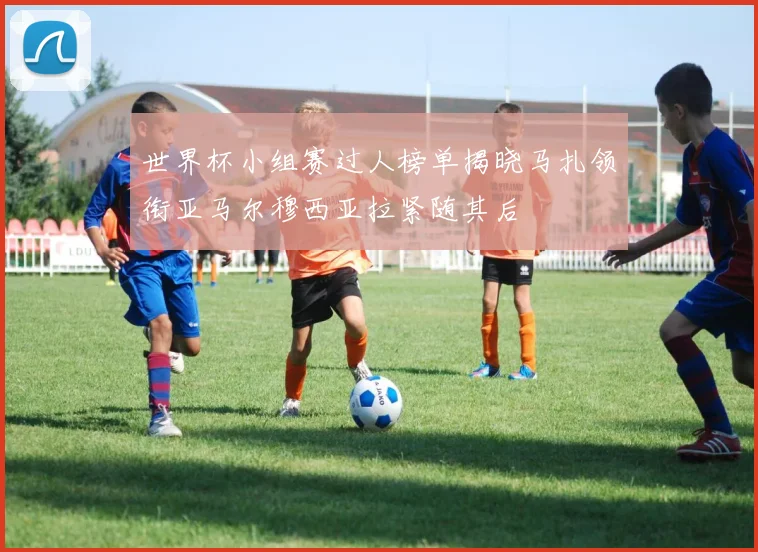 世界杯小组赛过人榜单揭晓马扎领衔亚马尔穆西亚拉紧随其后